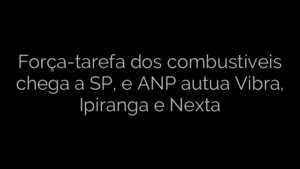 ​Força-tarefa dos combustíveis chega a SP, e ANP autua Vibra, Ipiranga e Nexta 
